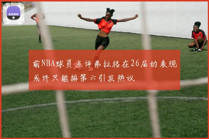 前NBA球员点评弗拉格在26届的表现或许只能排第六引发热议