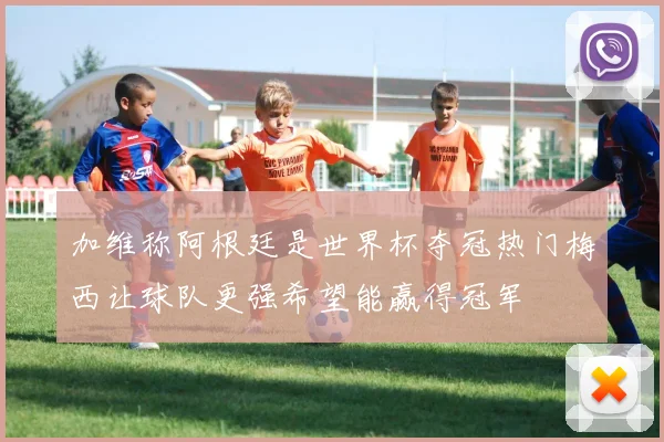 加维称阿根廷是世界杯夺冠热门梅西让球队更强希望能赢得冠军