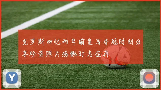 克罗斯回忆两年前皇马夺冠时刻分享珍贵照片感慨时光荏苒