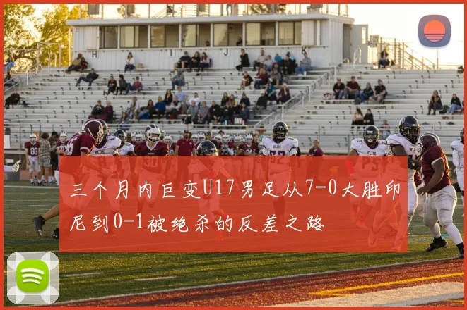 三个月内巨变U17男足从7-0大胜印尼到0-1被绝杀的反差之路