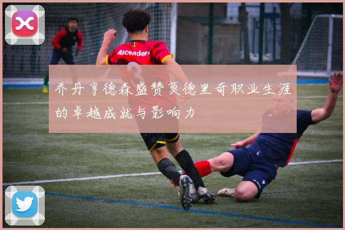 乔丹亨德森盛赞莫德里奇职业生涯的卓越成就与影响力