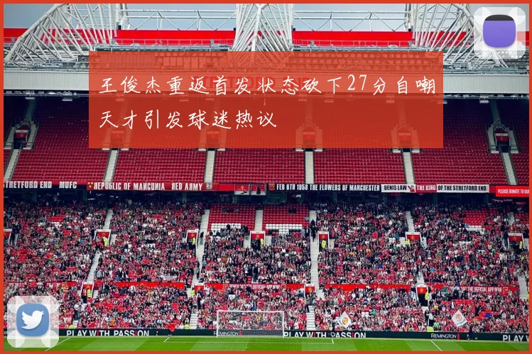 王俊杰重返首发状态砍下27分自嘲天才引发球迷热议