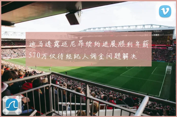 迪马透露迈尼昂续约进展顺利年薪570万仅待经纪人佣金问题解决