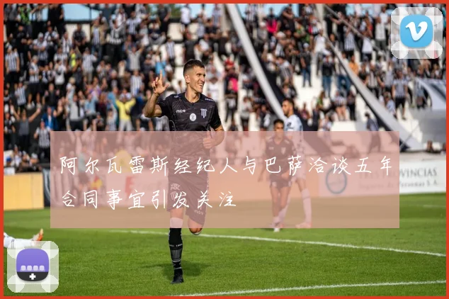 阿尔瓦雷斯经纪人与巴萨洽谈五年合同事宜引发关注
