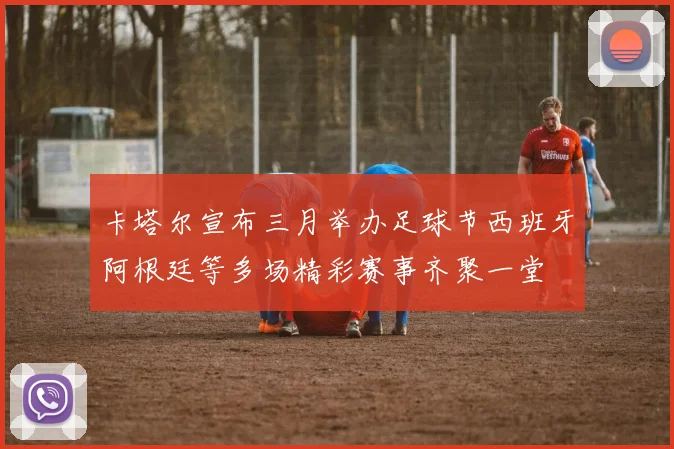 卡塔尔宣布三月举办足球节西班牙阿根廷等多场精彩赛事齐聚一堂