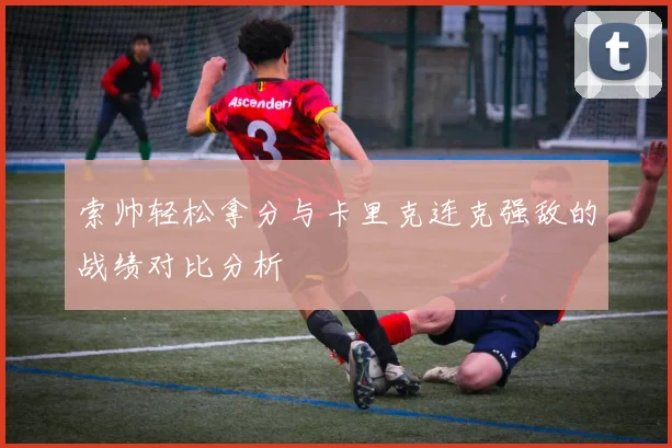 索帅轻松拿分与卡里克连克强敌的战绩对比分析