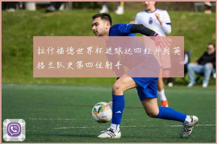拉什福德世界杯进球达四粒并列英格兰队史第四位射手
