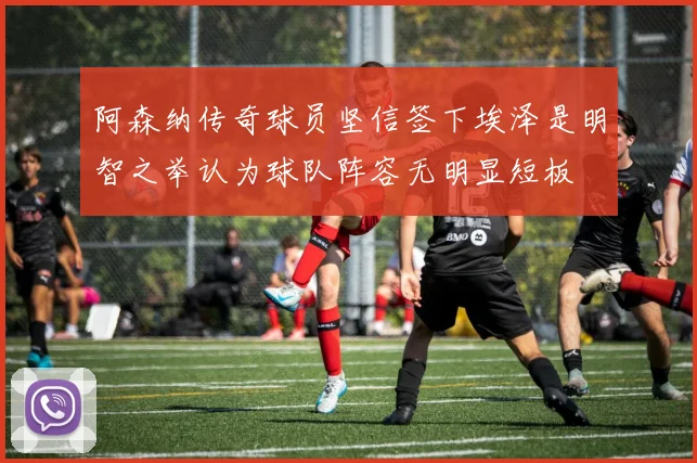 阿森纳传奇球员坚信签下埃泽是明智之举认为球队阵容无明显短板
