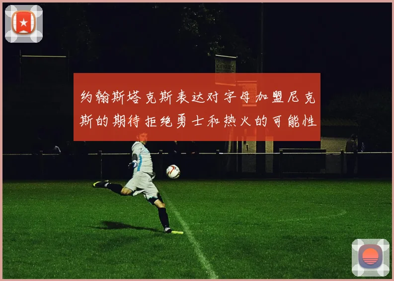 约翰斯塔克斯表达对字母加盟尼克斯的期待拒绝勇士和热火的可能性