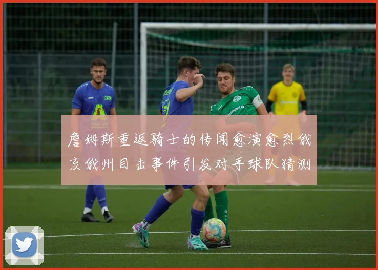 詹姆斯重返骑士的传闻愈演愈烈俄亥俄州目击事件引发对手球队猜测