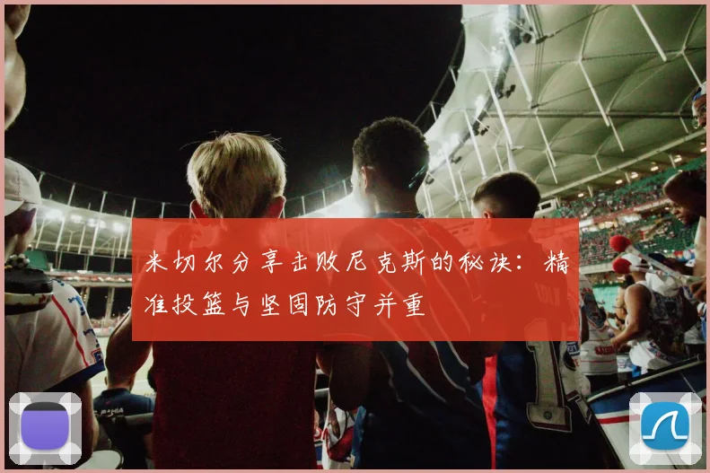 米切尔分享击败尼克斯的秘诀：精准投篮与坚固防守并重