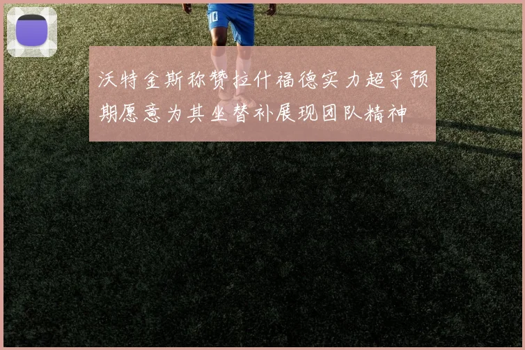 沃特金斯称赞拉什福德实力超乎预期愿意为其坐替补展现团队精神
